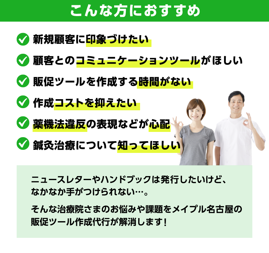 【こんな方におすすめ】新規顧客に印象づけたい、顧客とのコミュニケーションツールがほしい、販促ツールを作成する時間がない、作成コストを抑えたい、薬機法違反の表現などが心配、鍼灸治療について知ってほしい。ニュースレターやハンドブックは発行したいけど、なかなか手がつけられない…。
	そんな治療院さまのお悩みや課題をメイプル名古屋の販促ツール作成代行が解消します！